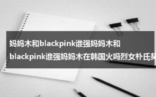 妈妈木和blackpink谁强妈妈木和blackpink谁强妈妈木在韩国火吗烈女朴氏契约结婚传金裕贞宋江电视剧秦岚和魏大勋分手了吗（妈妈木什么时候出道）