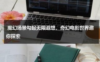 魔幻场景勾起无限遐想，奇幻电影世界邀你探索（奇幻电影片段）