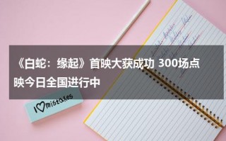 《白蛇：缘起》首映大获成功 300场点映今日全国进行中