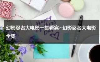 幻影忍者大电影一集看完~幻影忍者大电影全集（幻影忍者大电影免费观看中文版）