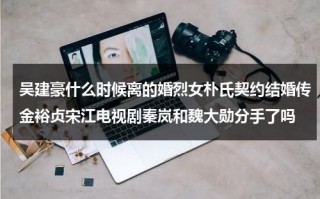吴建豪什么时候离的婚烈女朴氏契约结婚传金裕贞宋江电视剧秦岚和魏大勋分手了吗