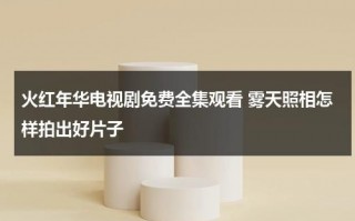 火红年华电视剧免费全集观看 雾天照相怎样拍出好片子（火红年华电视剧剧情介绍）