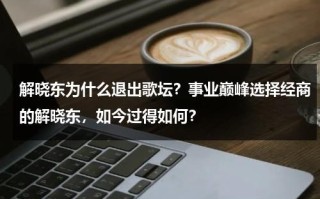 解晓东为什么退出歌坛？事业巅峰选择经商的解晓东，如今过得如何？