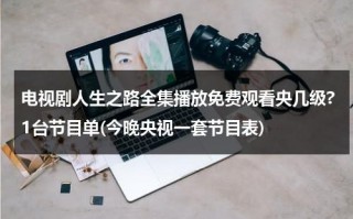 电视剧人生之路全集播放免费观看央几级?1台节目单(今晚央视一套节目表)（人生之路经典语录）