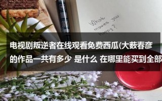电视剧叛逆者在线观看免费西瓜(大薮春彦的作品一共有多少 是什么 在哪里能买到全部作品)（电视剧:叛逆者）