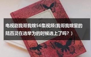 电视剧我哥我嫂56集视频(我哥我嫂里的陆百灵在选举为的时候选上了吗？)（我哥我嫂中陆百灵是谁）