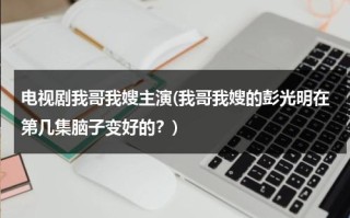 电视剧我哥我嫂主演(我哥我嫂的彭光明在第几集脑子变好的？)（我哥我嫂彭光明谁演的）