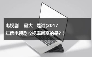 电视剧    最大   是谁(2017年度电视剧收视率最高的是？)（电视剧收视前十）