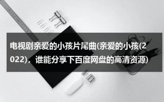 电视剧亲爱的小孩片尾曲(亲爱的小孩(2022)，谁能分享下百度网盘的高清资源)（亲爱的小孩歌词背景）