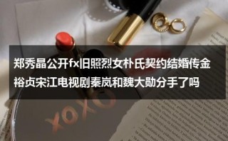 郑秀晶公开fx旧照烈女朴氏契约结婚传金裕贞宋江电视剧秦岚和魏大勋分手了吗