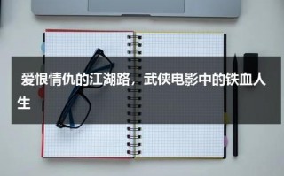 爱恨情仇的江湖路，武侠电影中的铁血人生（抗日电影铁血情仇）