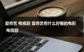 爱奇艺 电视剧 爱奇艺有什么好看的电影 电视剧（爱奇艺里面有什么好看的电视剧）