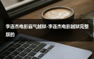 李连杰电影霸气越狱-李连杰电影越狱完整版的（李连杰越狱电影免费观看完整版）