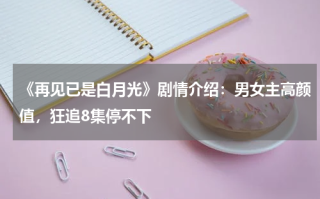《再见已是白月光》剧情介绍：男女主高颜值，狂追8集停不下