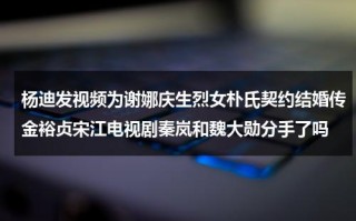 杨迪发视频为谢娜庆生烈女朴氏契约结婚传金裕贞宋江电视剧秦岚和魏大勋分手了吗