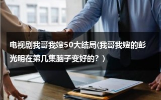 电视剧我哥我嫂50大结局(我哥我嫂的彭光明在第几集脑子变好的？)（我哥我嫂彭光亮的结局）