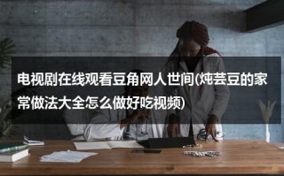 电视剧在线观看豆角网人世间(炖芸豆的家常做法大全怎么做好吃视频)（炖芸豆怎么炖好吃窍门）