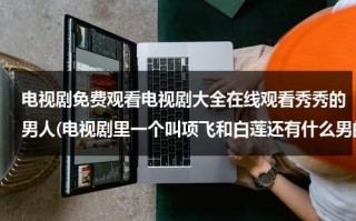电视剧免费观看电视剧大全在线观看秀秀的男人(电视剧里一个叫项飞和白莲还有什么男的是什么电视剧？)（秀秀的男人剧集介绍）