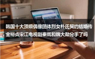 韩国十大顶级偶像团体烈女朴氏契约结婚传金裕贞宋江电视剧秦岚和魏大勋分手了吗