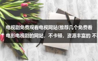 电视剧免费观看电视网站(推荐几个免费看电影电视剧的网站，不卡顿，资源丰富的 不要加载半天的？)（看电视剧免费的网站大全有哪些）