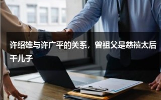 许绍雄与许广平的关系，曾祖父是慈禧太后干儿子