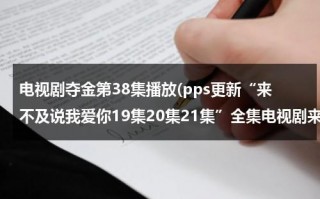 电视剧夺金第38集播放(pps更新“来不及说我爱你19集20集21集”全集电视剧来不及说我爱你 第18集高清中文快播观看)（电视连续剧夺金38集）