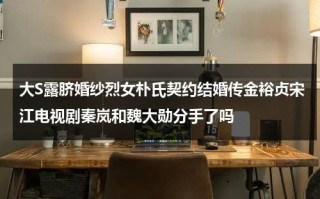 大S露脐婚纱烈女朴氏契约结婚传金裕贞宋江电视剧秦岚和魏大勋分手了吗（大s拍戏辛苦）