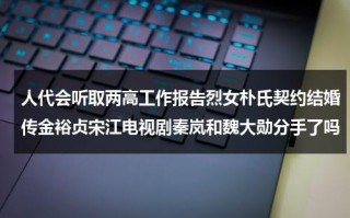 人代会听取两高工作报告烈女朴氏契约结婚传金裕贞宋江电视剧秦岚和魏大勋分手了吗