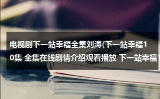 电视剧下一站幸福全集刘涛(下一站幸福10集 全集在线剧情介绍观看播放 下一站幸福10集下载 下一站幸福高清在线观看)（刘涛演的下一站婚姻很好看）