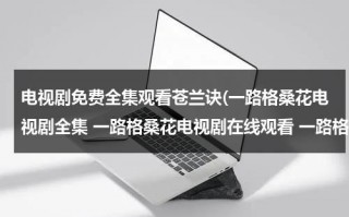 电视剧免费全集观看苍兰诀(一路格桑花电视剧全集 一路格桑花电视剧在线观看 一路格桑花电视剧20集全集)（苍兰诀电视剧免费优酷网观看）