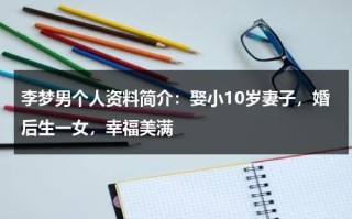 李梦男个人资料简介：娶小10岁妻子，婚后生一女，幸福美满