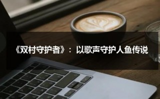 《双村守护者》：以歌声守护人鱼传说（羊村守护者最终boss）