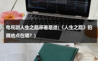 电视剧人生之路原著是谁(《人生之路》拍摄地点在哪？)（人生之路的经典语录图片）