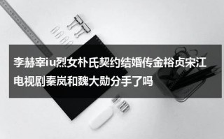 李赫宰iu烈女朴氏契约结婚传金裕贞宋江电视剧秦岚和魏大勋分手了吗（李赫宰发生什么）