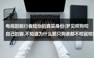 电视剧前行者陆怡的真实身份(梦见呗狗咬自己的脚,不知道为什么那只狗谁都不咬就咬我，还把我的脚后跟咬了个洞，最后还是老公来救我)（前行者原型人物陈烈）