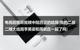电视剧我哥我嫂中陆百灵的结局(我的二哥二嫂大结局李英姿和周武在一起了吗)（我哥我嫂中陆百灵喜欢谁）