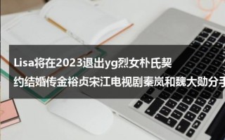 Lisa将在2023退出yg烈女朴氏契约结婚传金裕贞宋江电视剧秦岚和魏大勋分手了吗（lisa和朴灿烈什么关系）