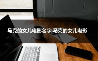 马克的女儿电影名字.马克的女儿电影（马克马克的女儿电影在哪看）