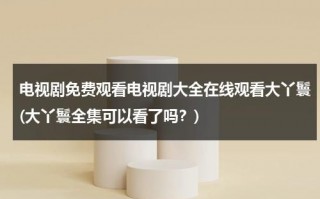 电视剧免费观看电视剧大全在线观看大丫鬟(大丫鬟全集可以看了吗？)（大丫鬟电视剧免费观看31集）