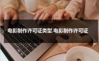 电影制作许可证类型.电影制作许可证（电影许可证制度 名词解释）