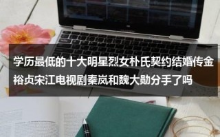 学历最低的十大明星烈女朴氏契约结婚传金裕贞宋江电视剧秦岚和魏大勋分手了吗（学历低的女艺人）