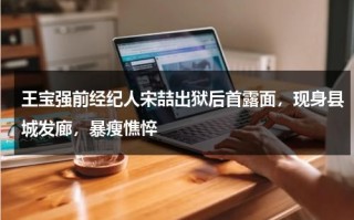 王宝强前经纪人宋喆出狱后首露面，现身县城发廊，暴瘦憔悴