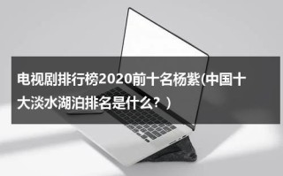 电视剧排行榜2020前十名杨紫(中国十大淡水湖泊排名是什么？)（杨紫的电视剧大全）