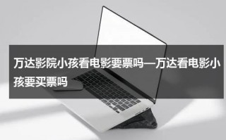 万达影院小孩看电影要票吗—万达看电影小孩要买票吗（万达影城小朋友要票吗）