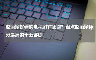 赵丽颖好看的电视剧有哪些？盘点赵丽颖评分最高的十五部剧