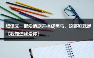 腾讯又一部爱情剧开播成黑马，这部剧就是《我知道我爱你》