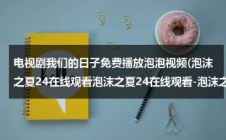 电视剧我们的日子免费播放泡泡视频(泡沫之夏24在线观看泡沫之夏24在线观看-泡沫之夏24集全集优酷在线观看-泡沫之夏剧情)（我们的日子第一季免费）
