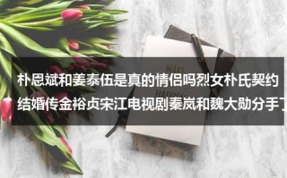 朴恩斌和姜泰伍是真的情侣吗烈女朴氏契约结婚传金裕贞宋江电视剧秦岚和魏大勋分手了吗（韩剧朴贤泰）