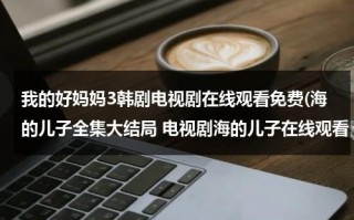我的好妈妈3韩剧电视剧在线观看免费(海的儿子全集大结局 电视剧海的儿子在线观看 海的儿子下载 海的儿子剧情介绍)（儿童歌曲,我的好妈妈的互动教案）