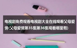 电视剧免费观看电视剧大全在线观看父母爱情(父母爱情第35集第36集观看哪里有)（父母爱情第35集免费观看央视网）